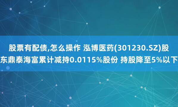 股票有配债,怎么操作 泓博医药(301230.SZ)股东鼎泰海富累计减持0.0115%股份 持股降至5%以下