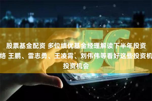 股票基金配资 多位绩优基金经理解读下半年投资脉络 王鹏、雷志勇、王凌霄、刘伟伟等看好这些投资机会