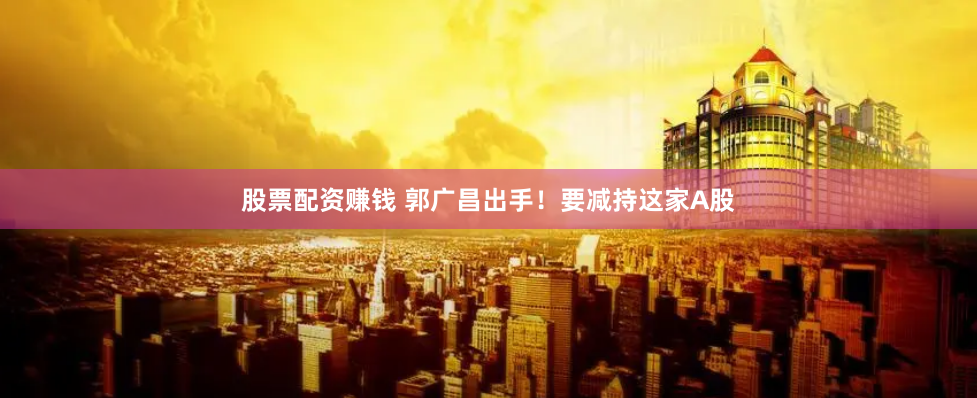 股票配资赚钱 郭广昌出手！要减持这家A股