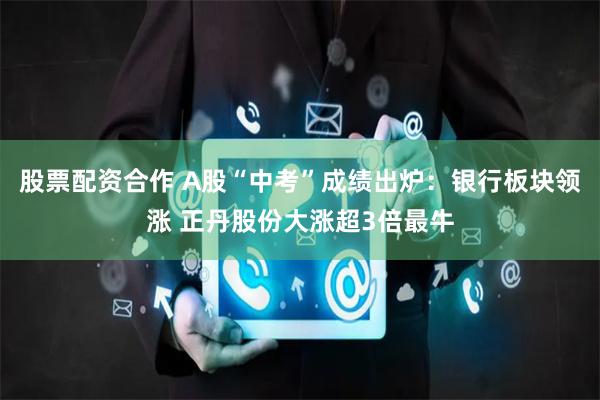 股票配资合作 A股“中考”成绩出炉：银行板块领涨 正丹股份大涨超3倍最牛