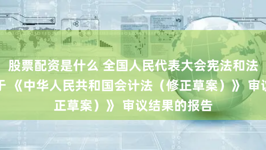 股票配资是什么 全国人民代表大会宪法和法律委员会关于 《中华人民共和国会计法（修正草案）》 审议结果的报告