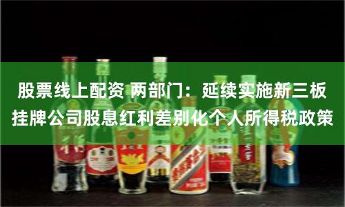 股票线上配资 两部门：延续实施新三板挂牌公司股息红利差别化个人所得税政策