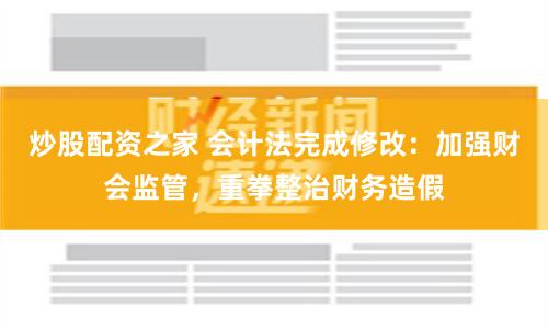 炒股配资之家 会计法完成修改：加强财会监管，重拳整治财务造假