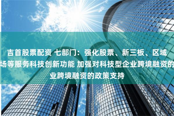 吉首股票配资 七部门：强化股票、新三板、区域性股权市场等服务科技创新功能 加强对科技型企业跨境融资的政策支持