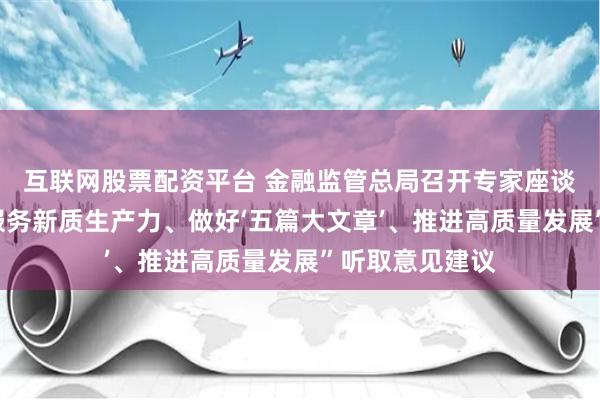互联网股票配资平台 金融监管总局召开专家座谈会围绕“金融服务新质生产力、做好‘五篇大文章’、推进高质量发展”听取意见建议