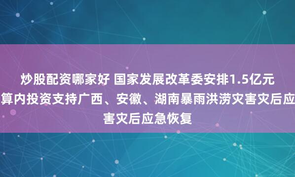 炒股配资哪家好 国家发展改革委安排1.5亿元中央预算内投资支持广西、安徽、湖南暴雨洪涝灾害灾后应急恢复