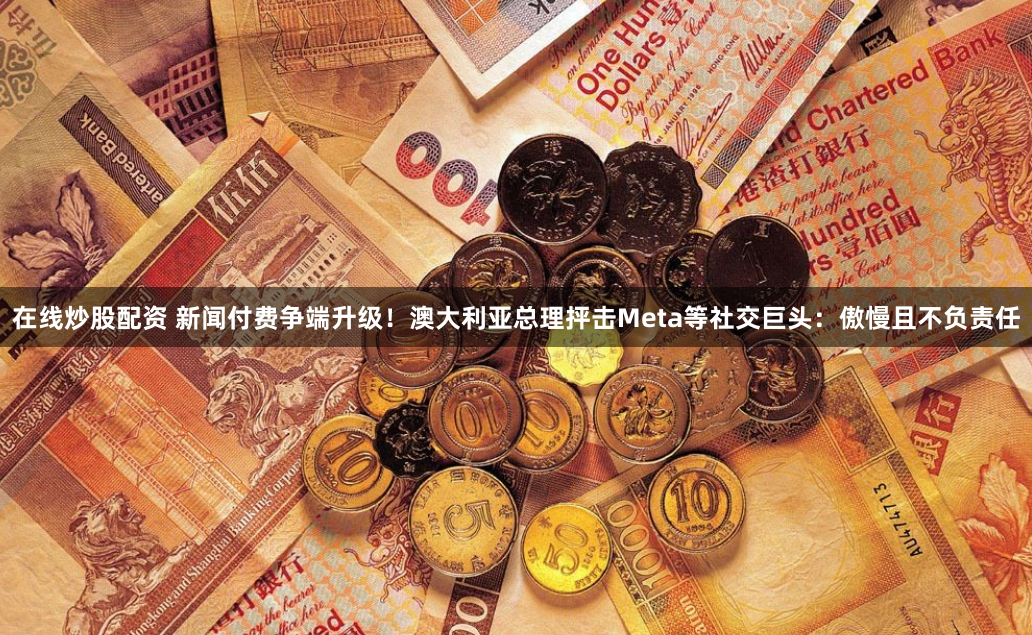 在线炒股配资 新闻付费争端升级！澳大利亚总理抨击Meta等社交巨头：傲慢且不负责任