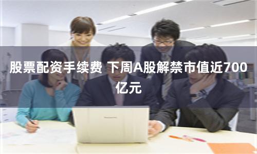 股票配资手续费 下周A股解禁市值近700亿元