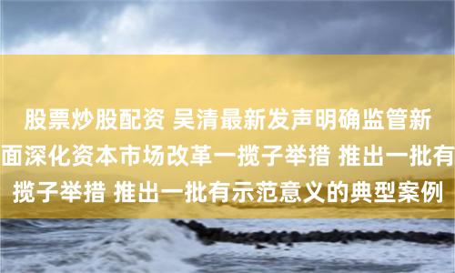 股票炒股配资 吴清最新发声明确监管新动作：研究谋划全面深化资本市场改革一揽子举措 推出一批有示范意义的典型案例