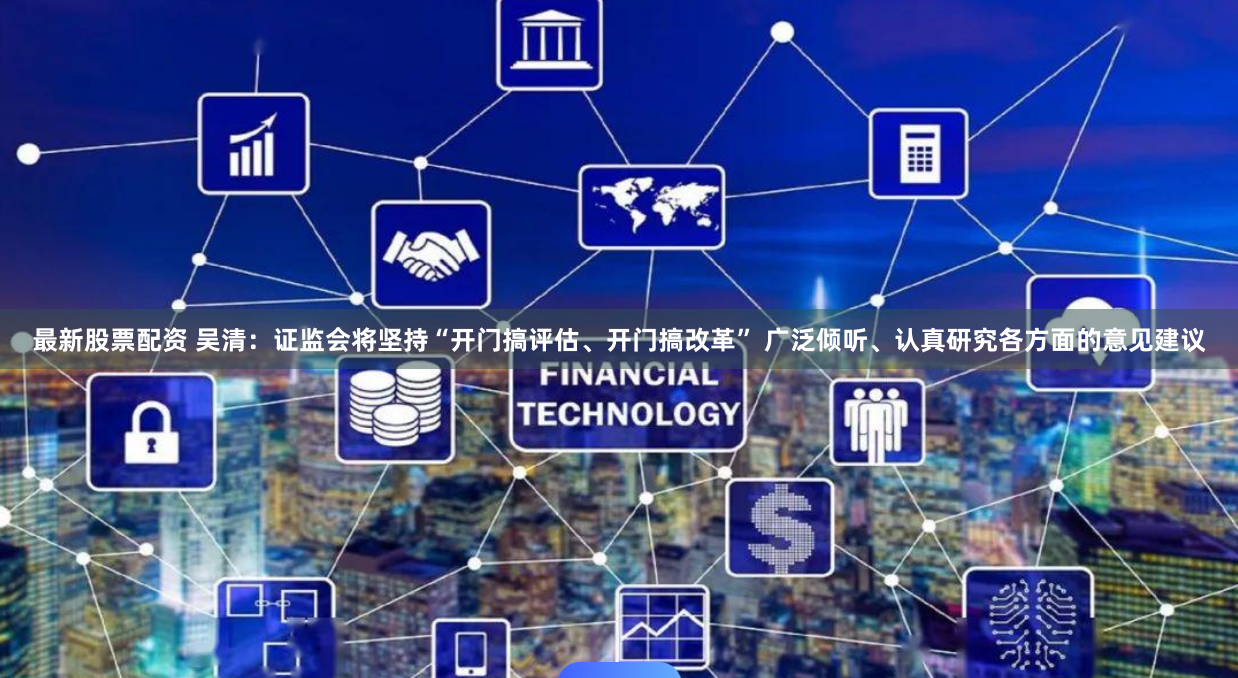 最新股票配资 吴清：证监会将坚持“开门搞评估、开门搞改革” 广泛倾听、认真研究各方面的意见建议
