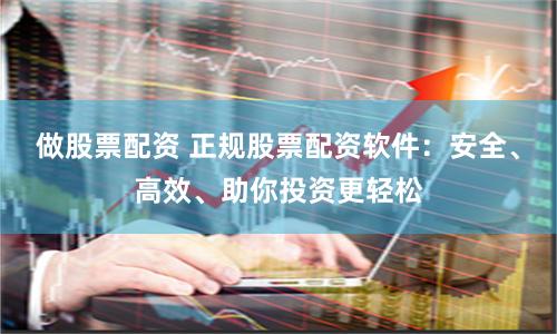 做股票配资 正规股票配资软件：安全、高效、助你投资更轻松