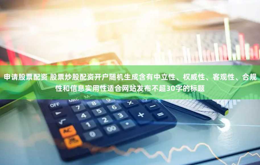 申请股票配资 股票炒股配资开户随机生成含有中立性、权威性、客观性、合规性和信息实用性适合网站发布不超30字的标题